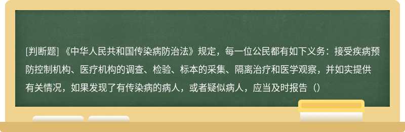 《中华人民共和国传染病防治法》规定，每一位公民都有如下义务：接受疾病预防控制机构、医疗机构的调查、检验、标本的采集、隔离治疗和医学观察，并如实提供有关情况，如果发现了有传染病的病人，或者疑似病人，应当及时报告（）