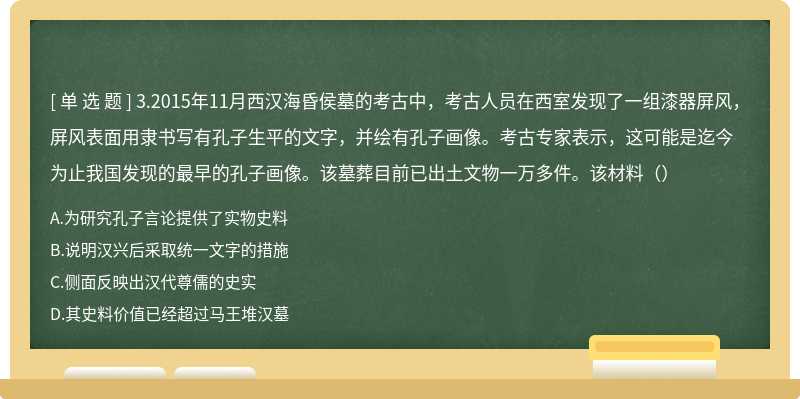 3.2015年11月西汉海昏侯墓的考古中，考古人员在西室发现了一组漆器屏风，屏风表面用隶书写有孔子生平的文字，并绘有孔子画像。考古专家表示，这可能是迄今为止我国发现的最早的孔子画像。该墓葬目前已出土文物一万多件。该材料（）