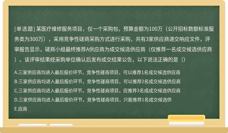 某医疗维修服务项目，仅一个采购包，预算金额为100万（公开招标数额标准服务类为300万），采用竞争性磋商采购方式进行采购，共有3家供应商递交响应文件，评审报告显示，磋商小组最终推荐A供应商为成交候选供应商（仅推荐一名成交候选供应商）。该评审结果经采购单位确认后发布成交结果公告，以下说法正确的是（）