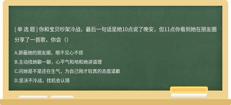 你和宝贝吵架冷战，最后一句话是她10点说了晚安，但11点你看到她在朋友圈分享了一首歌，你会（）