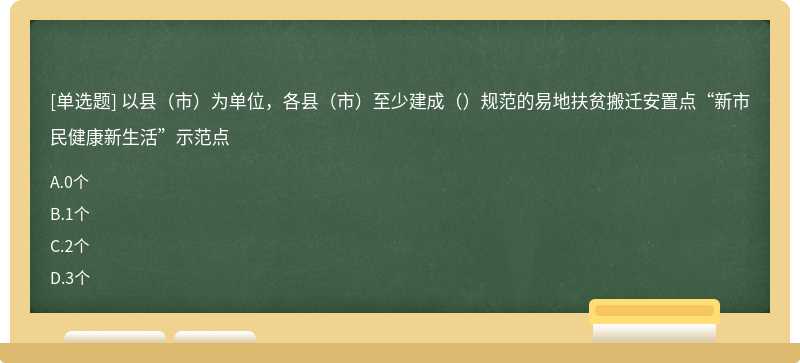 以县（市）为单位，各县（市）至少建成（）规范的易地扶贫搬迁安置点“新市民健康新生活”示范点