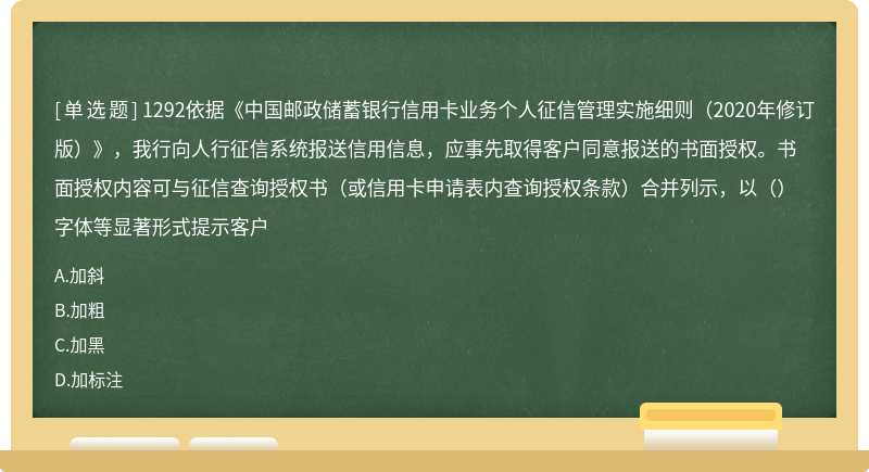 1292依据《中国邮政储蓄银行信用卡业务个人征信管理实施细则（2020年修订版）》，我行向人行征信系统报送信用信息，应事先取得客户同意报送的书面授权。书面授权内容可与征信查询授权书（或信用卡申请表内查询授权条款）合并列示，以（）字体等显著形式提示客户