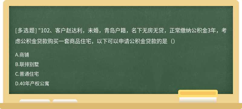 "102、客户赵达利，未婚，青岛户籍，名下无房无贷，正常缴纳公积金3年，考虑公积金贷款购买一套商品住宅，以下可以申请公积金贷款的是（）