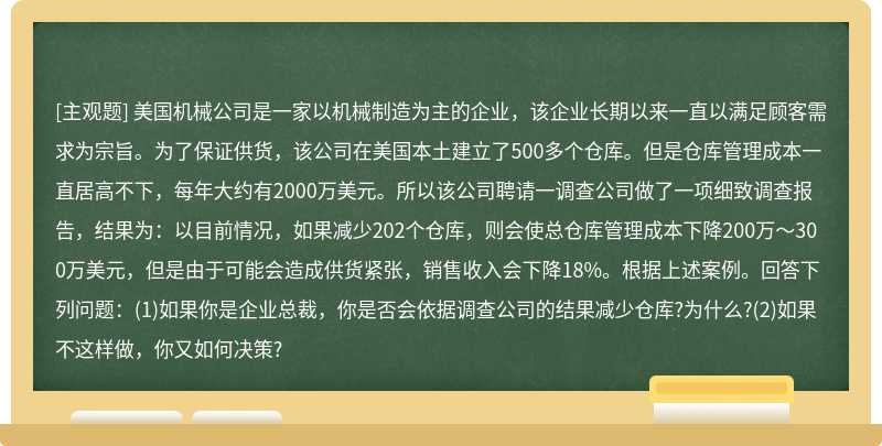 美国机械公司是一家以机械制造为主的企业，该企业长期以来一直以满足顾客需求为宗旨。为了保证供货，该公司在美国本土建立了500多个仓库。但是仓库管理成本一直居高不下，每年大约有2000万美元。所以该公司聘请一调查公司做了一项细致调查报告，结果为：以目前情况，如果减少202个仓库，则会使总仓库管理成本下降200万～300万美元，但是由于可能会造成供货紧张，销售收入会下降18%。根据上述案例。回答下列问题：(1)如果你是企业总裁，你是否会依据调查公司的结果减少仓库?为什么?(2)如果不这样做，你又如何决策?