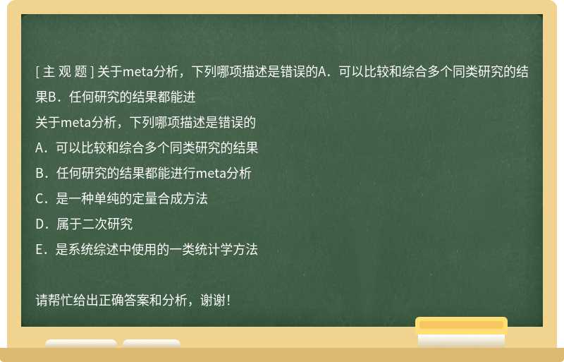 关于meta分析，下列哪项描述是错误的A．可以比较和综合多个同类研究的结果B．任何研究的结果都能进