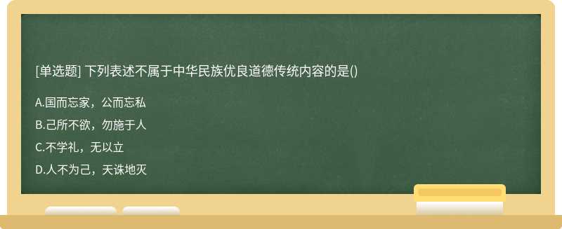 下列表述不属于中华民族优良道德传统内容的是（)A、国而忘家，公而忘私B、己所不欲，勿施于人C、