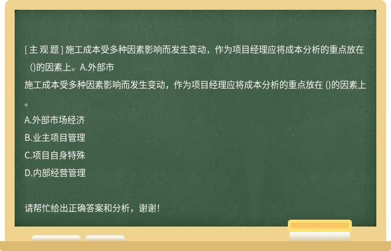 施工成本受多种因素影响而发生变动，作为项目经理应将成本分析的重点放在 （)的因素上。A.外部市