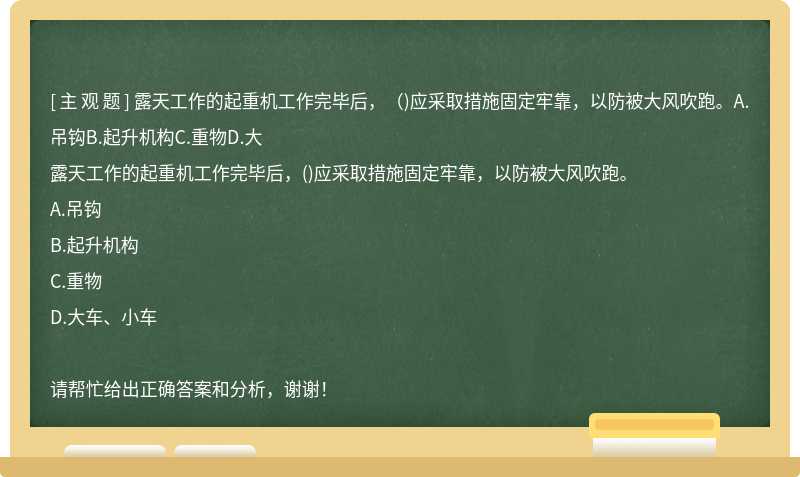 露天工作的起重机工作完毕后，（)应采取措施固定牢靠，以防被大风吹跑。A.吊钩B.起升机构C.重物D.大