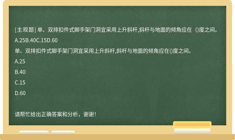 单、双排扣件式脚手架门洞宜采用上升斜杆,斜杆与地面的倾角应在（)度之间。A.25B.40C.15D.60