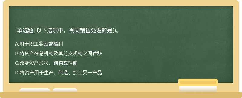 以下选项中，视同销售处理的是（)。A、用于职工奖励或福利B、将资产在总机构及其分支机构之间转移C