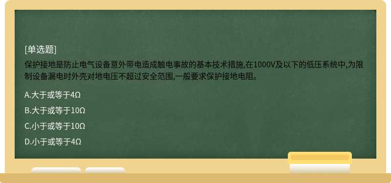 保护接地是防止电气设备意外带电造成触电事故的基本技术措施,在1000V及以下的低压系统中,为限制设备漏电时外壳对地电压不超过安全范围,一般要求保护接地电阻。