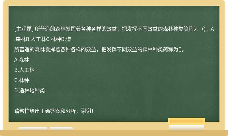 所营造的森林发挥着各种各样的效益，把发挥不同效益的森林种类简称为（)。A.森林B.人工林C.林种D.造