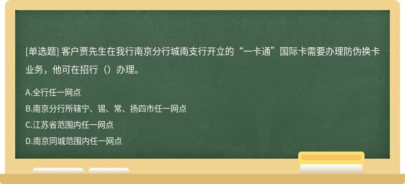 客户贾先生在我行南京分行城南支行开立的“一卡通”国际卡需要办理防伪换卡业务，他可在招行（）办理。