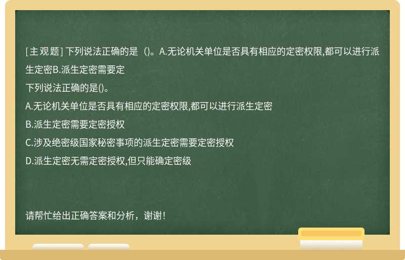 下列说法正确的是（)。A.无论机关单位是否具有相应的定密权限,都可以进行派生定密B.派生定密需要定