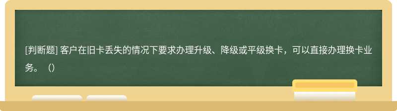 客户在旧卡丢失的情况下要求办理升级、降级或平级换卡，可以直接办理换卡业务。（）