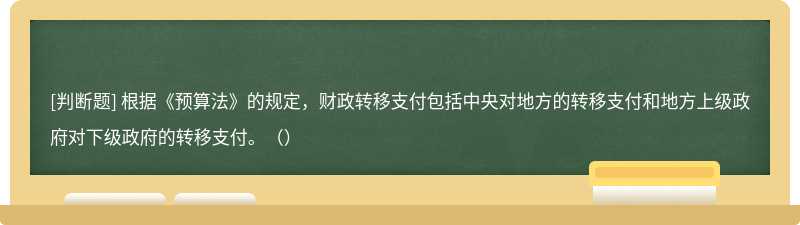 根据《预算法》的规定，财政转移支付包括中央对地方的转移支付和地方上级政府对下级政府的转移支付。（）