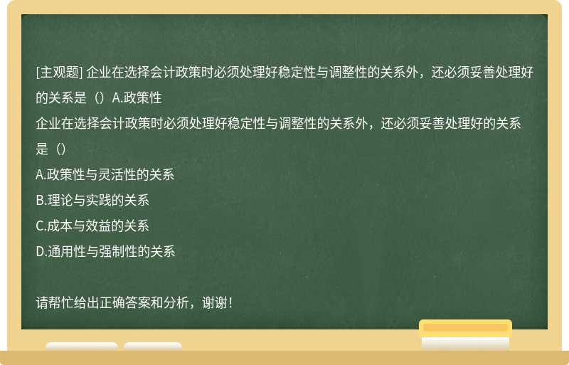 企业在选择会计政策时必须处理好稳定性与调整性的关系外，还必须妥善处理好的关系是（）A.政策性