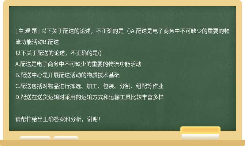 以下关于配送的论述，不正确的是（)A.配送是电子商务中不可缺少的重要的物流功能活动B.配送