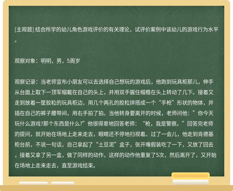 结合所学的幼儿角色游戏评价的有关理论，试评价案例中该幼儿的游戏行为水平。观察对象：明明，男，5周岁观察记录：当老师宣布小朋友可以去选择自己想玩的游戏后，他跑到玩具柜那儿，伸手从台面上取下一顶军帽戴在自己的头上，并用双手握住帽檐在头上转动了几下。接着又走到放着一筐胶粒的玩具柜边，用几个两孔的胶粒拼搭成一个“手枪”形状的物体，并插在自己的裤子腰带间，用右手拍了拍。当他转身要离开的时候，老师问他：”你今天玩什么游戏?那个东西是什么?”他很得意地回答老师：“枪，我是警察。”回答完老师的提问，就开始在场地上走来走去，眼睛还不停地扫视着。过了一会儿，他走到肯德基柜台前，不说一句话，自己拿起了“土豆泥”盒子，张开嘴假装吃了一下，又放了回去，接着又拿了另一盒，做了同样的动作，这样的动作他重复了5次，然后离开了，又开始在场地上走来走去，直至游戏结束。