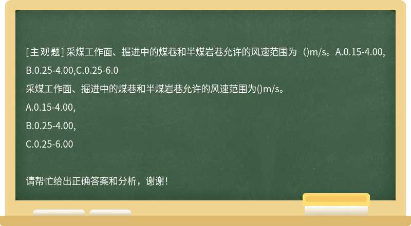 采煤工作面、掘进中的煤巷和半煤岩巷允许的风速范围为（)m/s。A.0.15-4.00,B.0.25-4.00,C.0.25-6.0