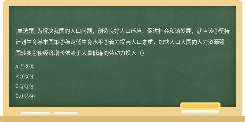 为解决我国的人口问题，创造良好人口环境，促进社会和谐发展，就应该①坚持计划生育基本国策②稳定低生育水平③着力提高人口素质，加快人口大国向人力资源强国转变④使经济增长依赖于大量低廉的劳动力投入（）