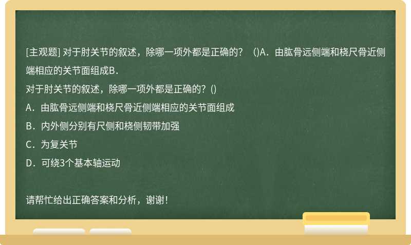 对于肘关节的叙述，除哪一项外都是正确的？（)A．由肱骨远侧端和桡尺骨近侧端相应的关节面组成B．