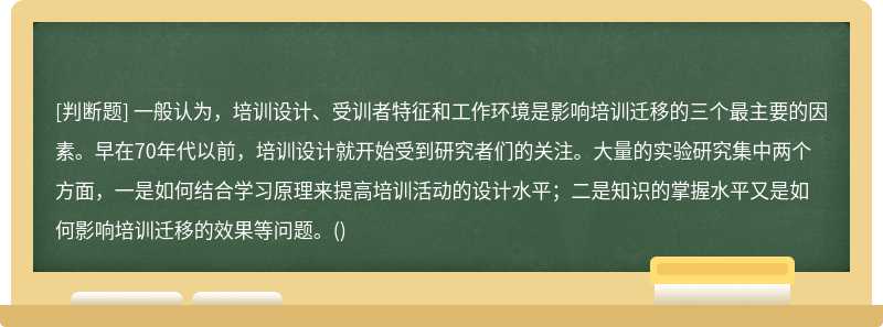 一般认为，培训设计、受训者特征和工作环境是影响培训迁移的三个最主要的因素。早在70年代以前，培训设计就开始受到研究者们的关注。大量的实验研究集中两个方面，一是如何结合学习原理来提高培训活动的设计水平；二是知识的掌握水平又是如何影响培训迁移的效果等问题。()