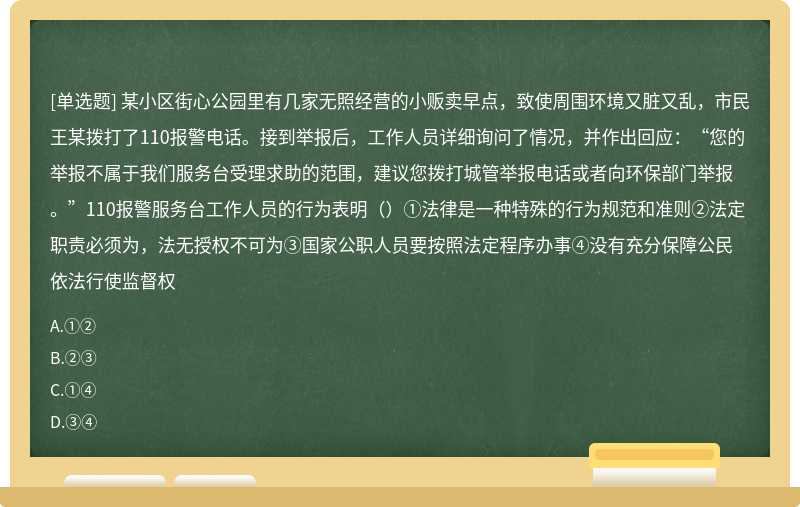 某小区街心公园里有几家无照经营的小贩卖早点，致使周围环境又脏又乱，市民王某拨打了110报警电话。接到举报后，工作人员详细询问了情况，并作出回应：“您的举报不属于我们服务台受理求助的范围，建议您拨打城管举报电话或者向环保部门举报。”110报警服务台工作人员的行为表明（）①法律是一种特殊的行为规范和准则②法定职责必须为，法无授权不可为③国家公职人员要按照法定程序办事④没有充分保障公民依法行使监督权