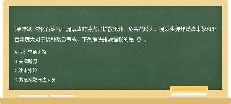 液化石油气泄漏事故的特点是扩散迅速、危害范畴大、易发生爆炸燃烧事故和处置难度大对于该种紧急事故，下列解决措施错误的是（）。