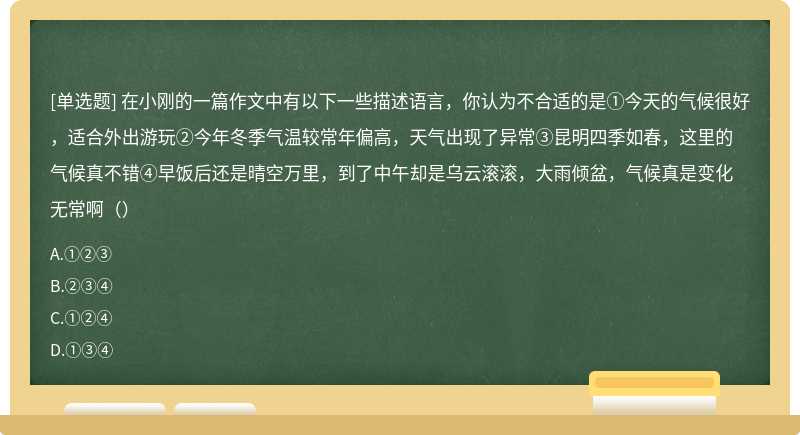 在小刚的一篇作文中有以下一些描述语言，你认为不合适的是①今天的气候很好，适合外出游玩②今年冬季气温较常年偏高，天气出现了异常③昆明四季如春，这里的气候真不错④早饭后还是晴空万里，到了中午却是乌云滚滚，大雨倾盆，气候真是变化无常啊（）