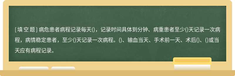 病危患者病程记录每天()，记录时间具体到分钟、病重患者至少()天记录一次病程，病情稳定患者，至少()天记录一次病程。()、输血当天、手术前一天、术后()、()或当天应有病程记录。