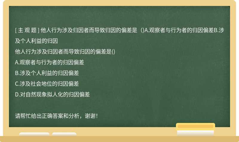 他人行为涉及归因者而导致归因的偏差是（)A.观察者与行为者的归因偏差B.涉及个人利益的归因