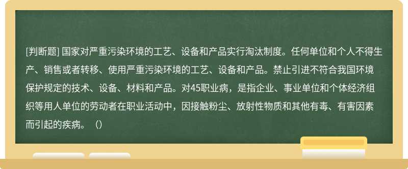 国家对严重污染环境的工艺、设备和产品实行淘汰制度。任何单位和个人不得生产、销售或者转移、使用严重污染环境的工艺、设备和产品。禁止引进不符合我国环境保护规定的技术、设备、材料和产品。对45职业病，是指企业、事业单位和个体经济组织等用人单位的劳动者在职业活动中，因接触粉尘、放射性物质和其他有毒、有害因素而引起的疾病。（）