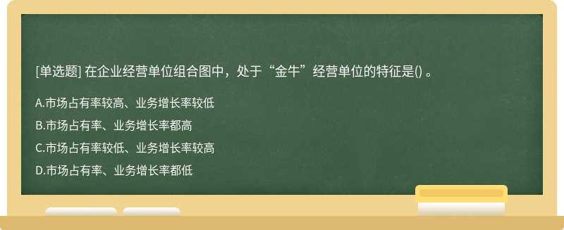 在企业经营单位组合图中，处于“金牛”经营单位的特征是（) 。 A、市场占有率较高、业务增长率较