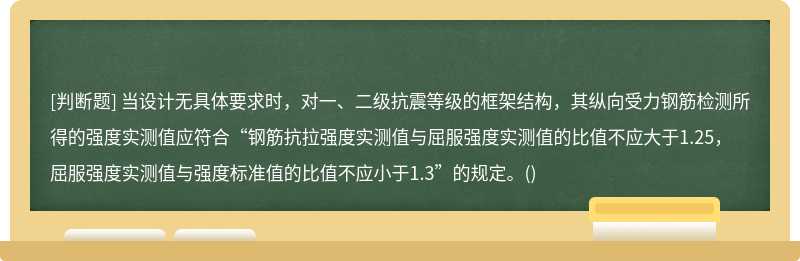 当设计无具体要求时，对一、二级抗震等级的框架结构，其纵向受力钢筋检测所得的强度实测值应符合“钢筋抗拉强度实测值与屈服强度实测值的比值不应大于1.25，屈服强度实测值与强度标准值的比值不应小于1.3”的规定。()