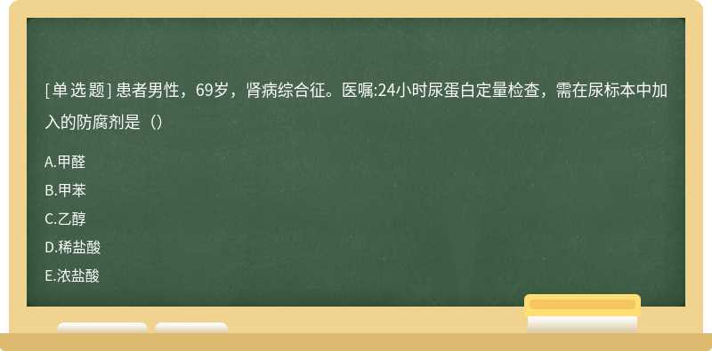 患者男性，69岁，肾病综合征。医嘱:24小时尿蛋白定量检查，需在尿标本中加入的防腐剂是（）