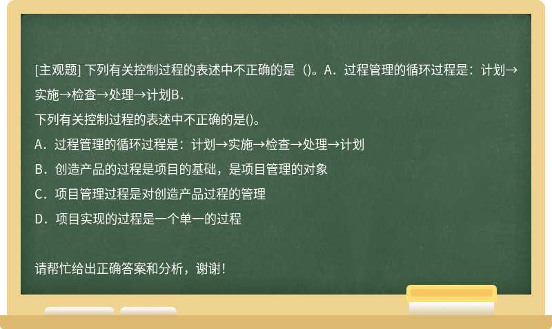 下列有关控制过程的表述中不正确的是（)。A．过程管理的循环过程是：计划→实施→检查→处理→计划B．