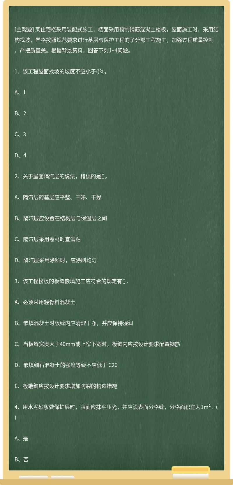 某住宅楼采用装配式施工，楼面采用预制钢筋混凝土楼板，屋面施工时，采用结构找坡，严格按照规范要求进行基层与保护工程的子分部工程施工，加强过程质量控制，严把质量关。根据背景资料，回答下列1~4问题。1、该工程屋面找坡的坡度不应小于()%。A、1B、2C、3D、42、关于屋面隔汽层的说法，错误的是()。A、隔汽层的基层应平整、干净、干燥B、隔汽层应设置在结构层与保温层之间C、隔汽层采用卷材时宜满粘D、隔汽层采用涂料时，应涂刷均匀3、该工程楼板的板缝嵌填施工应符合的规定有()。A、必须采用轻骨料混凝土B、嵌填混凝土时板缝内应清理干净，并应保持湿润C、当板缝宽度大于40mm或上窄下宽时，板缝内应按设计要求配置钢筋D、嵌填细石混凝土的强度等级不应低于 C20E、板端缝应按设计要求增加防裂的构造措施4、用水泥砂浆做保护层时，表面应抹平压光，并应设表面分格缝，分格面积宜为1m²。()A、是B、否