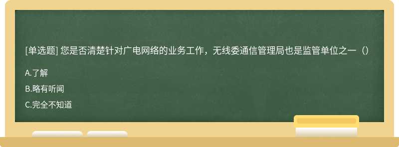 您是否清楚针对广电网络的业务工作，无线委通信管理局也是监管单位之一（）