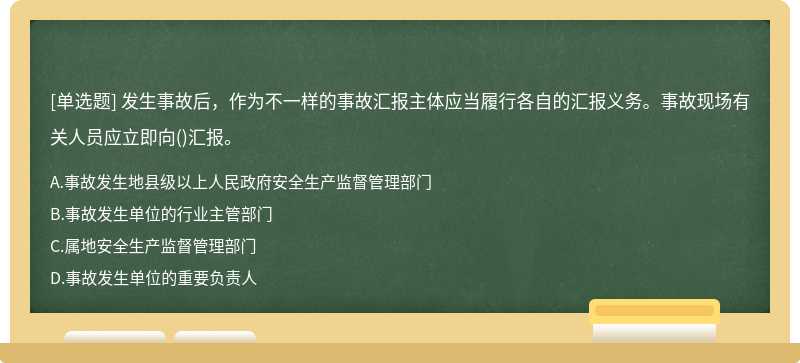 发生事故后，作为不一样的事故汇报主体应当履行各自的汇报义务。事故现场有关人员应立即向()汇报。