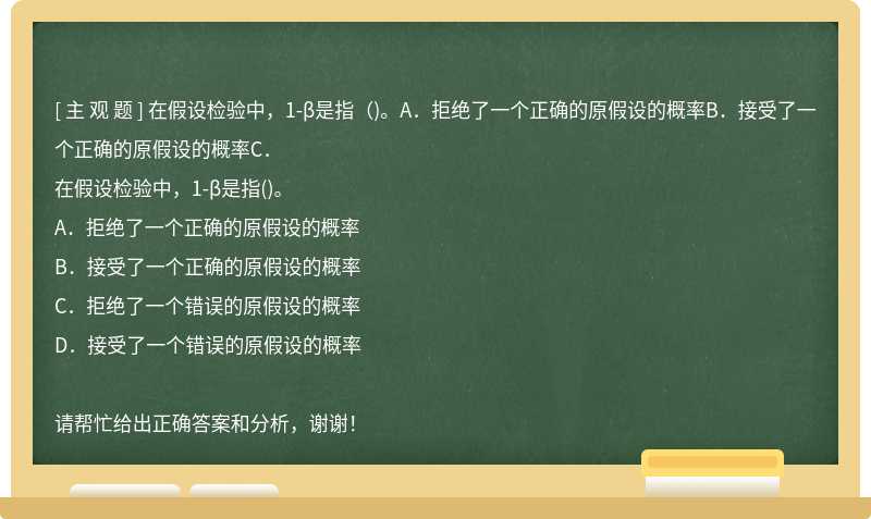 在假设检验中，1-β是指（)。A．拒绝了一个正确的原假设的概率B．接受了一个正确的原假设的概率C．