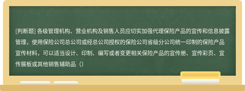 各级管理机构、营业机构及销售人员应切实加强代理保险产品的宣传和信息披露管理，使用保险公司总公司或经总公司授权的保险公司省级分公司统一印制的保险产品宣传材料，可以适当设计、印制、编写或者变更相关保险产品的宣传册、宣传彩页、宣传展板或其他销售辅助品（）