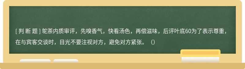 鸵茶内质审评，先嗅香气，快看汤色，再偿滋味，后评叶底60为了表示尊重，在与宾客交谈时，目光不要注视对方，避免对方紧张。（）