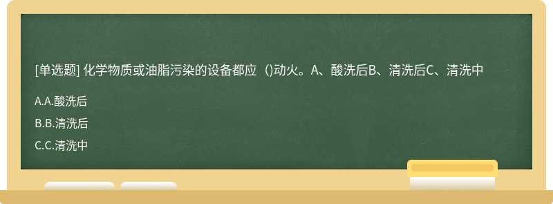 化学物质或油脂污染的设备都应（)动火。A、酸洗后B、清洗后C、清洗中