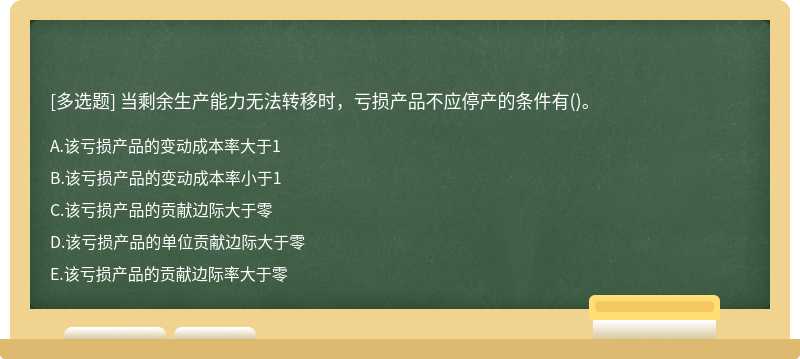 当剩余生产能力无法转移时，亏损产品不应停产的条件有（)。A．该亏损产品的变动成本率大于1B．该