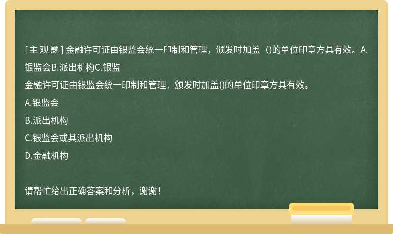 金融许可证由银监会统一印制和管理，颁发时加盖（)的单位印章方具有效。A.银监会B.派出机构C.银监