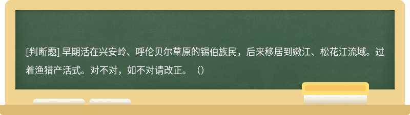 早期活在兴安岭、呼伦贝尔草原的锡伯族民，后来移居到嫩江、松花江流域。过着渔猎产活式。对不对，如不对请改正。（）