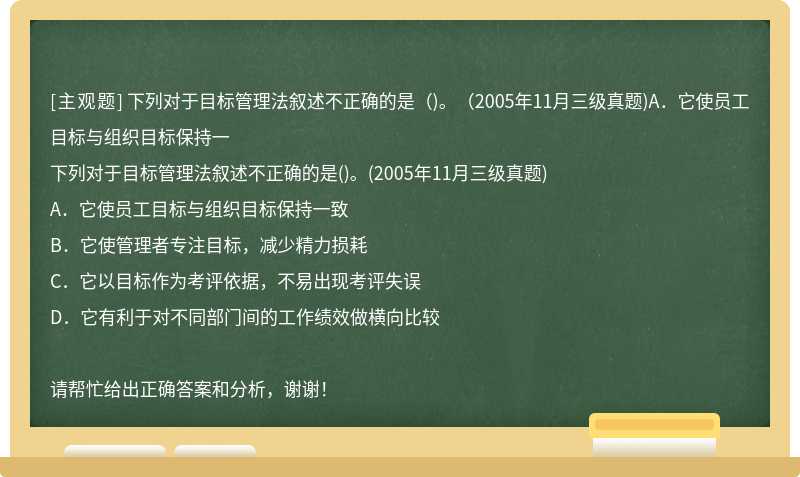 下列对于目标管理法叙述不正确的是（)。（2005年11月三级真题)A．它使员工目标与组织目标保持一