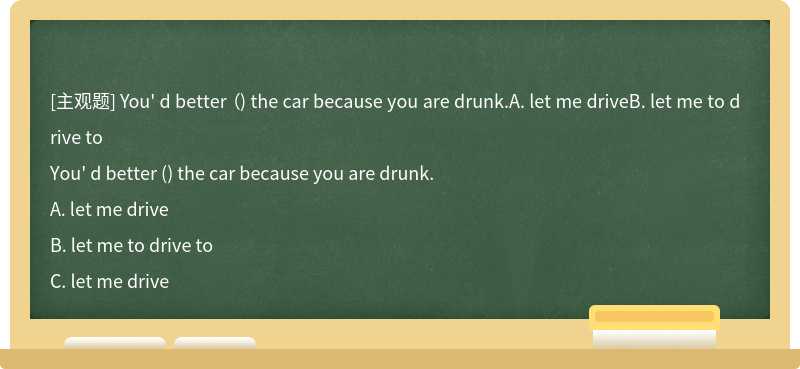 You' d better （) the car because you are drunk.A. let me driveB. let me to drive to