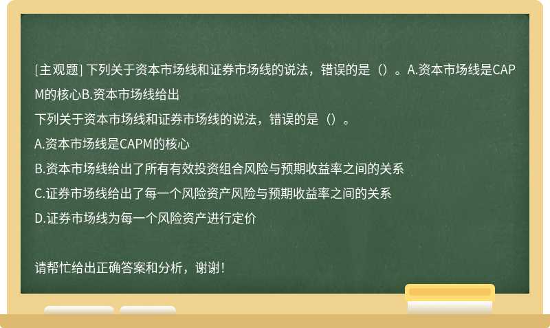 下列关于资本市场线和证券市场线的说法，错误的是（）。A.资本市场线是CAPM的核心B.资本市场线给出